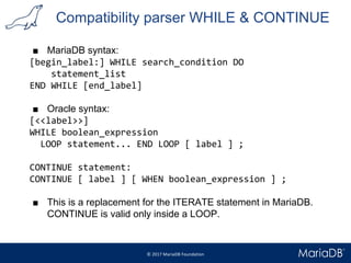 Compatibility parser WHILE & CONTINUE
■ MariaDB syntax:
[begin_label:] WHILE search_condition DO
statement_list
END WHILE [end_label]
■ Oracle syntax:
[<<label>>]
WHILE boolean_expression
LOOP statement... END LOOP [ label ] ;
CONTINUE statement:
CONTINUE [ label ] [ WHEN boolean_expression ] ;
■ This is a replacement for the ITERATE statement in MariaDB.
CONTINUE is valid only inside a LOOP.
 