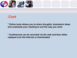 Cont. * Online tools allows you to share thoughts, brainstorm ideas and customize your meeting to suit the way you work.  * Conferences can be recorded via the web and then either replayed over the Internet or downloaded. 