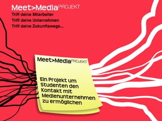 Meet>MediaPROJEKT
Triff deine Mitarbeiter
Triff deine Unternehmen
Triff deine Zukunftswege...




             Meet>MediaPROJEKT


              Ein Projekt um
              Studenten den
              Kontakt mit 
               Medienunternehmen
               zu ermöglichen
 