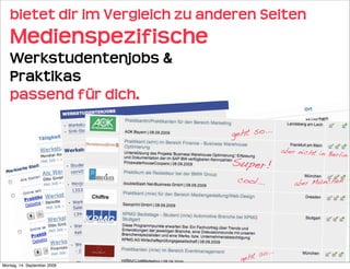 bietet dir im Vergleich zu anderen Seiten 
   Medienspezifische
   Werkstudentenjobs &
   Praktikas
   passend für dich.

                                  geht so...
                                                 aber nicht in Be
                                                                 rlin
                                  Super!
                                   cool...           aber München




                                         so...
                                    geht
Montag, 14. September 2009
 