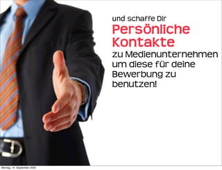 und schaffe Dir 
                             Persönliche 
                             Kontakte 
                             zu Medienunternehmen
                             um diese für deine
                             Bewerbung zu
                             benutzen!




Montag, 14. September 2009
 
