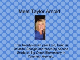 Meet Taylor Arnold I am twenty-seven years old, living in Atlanta, Georgia and teaching Second Grade at Big Creek Elementary in Cumming, Georgia. 
