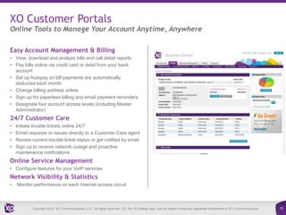 XO Customer Portals
Online Tools to Manage Your Account Anytime, Anywhere

Easy Account Management & Billing
• View, download and analyze bills and call detail reports
• Pay bills online via credit card or debit from your bank
  account
• Set up Autopay so bill payments are automatically
  deducted each month
• Change billing address online
• Sign up for paperless billing and email payment reminders
• Designate four account access levels (including Master
  Administrator)
24/7 Customer Care
•   Initiate trouble tickets online 24/7
•   Email requests or issues directly to a Customer Care agent
•   Review current trouble ticket status or get notified by email
•   Sign up to receive network outage and proactive
    maintenance notifications
Online Service Management
• Configure features for your VoIP services
Network Visibility & Statistics
•   Monitor performance on each Internet access circuit



            Copyright 2012. XO Communications, LLC. All rights reserved. XO, the XO design logo, and all related marks are registered trademarks of XO Communications.   15
 