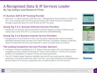 A Recognized Data & IP Services Leader
By Top Analyst and Research Firms

#1 Business VoIP & SIP Trunking Provider
• More than 1.3 million business VoIP end users. Recognized by Frost & Sullivan in 2010 and
  2011 as the leading VoIP and SIP trunking provider (2011 North American Competitive
  Strategy Leadership Award for VoIP Access and SIP Trunking).

Among Top 5 U.S. Business Ethernet Services Providers
• Ranked #5 U.S business Ethernet provider by Vertical Systems in terms of Ethernet port
  market share (Year-End 2011 U.S. Business Ethernet LEADERBOARD).

Among Top 5 U.S Business Internet Service Providers
• Recognized by Frost & Sullivan in 2011 has having the fastest growth rate for business
  Dedicated Internet Access services (2011 North American Competitive Strategy Leadership
  Award for Retail DIA Services) and ranked #5 in terms of market share by revenue.

The Leading Competitive Services Provider (Gartner)
• In Gartner’s Critical Capabilities for U.S. Telecom Services report, XO is the highest ranked
  competitive provider, ahead of CenturyLink, Level 3 and tw telecom, in terms of our product
  portfolio and capabilities to support mid-size and large businesses.
• The 2011 Gartner Magic Quadrant highlights that has XO has made positive strides in
  becoming a “full service enterprise carrier” and has “one of the industry's most straightforward
  pricing models for IP services, especially when considering MPLS and SIP services.”




         Copyright 2012. XO Communications, LLC. All rights reserved. XO, the XO design logo, and all related marks are registered trademarks of XO Communications.   16
 
