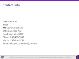 Contact Info




Mike Sherman
Sales
XO Communications
21555 Melrose Ave
Southfield, Mi, 48075
Phone: 248-415-5942
Mobile: 248-414-5741
Email: michael.j.sherman@xo.com




     Copyright 2012. XO Communications, LLC. All rights reserved. XO, the XO design logo, and all related marks are registered trademarks of XO Communications.   21
 