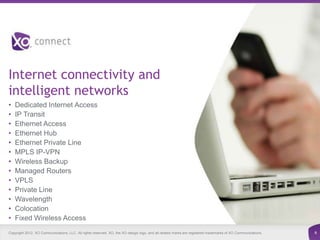 Internet connectivity and
intelligent networks
•   Dedicated Internet Access
•   IP Transit
•   Ethernet Access
•   Ethernet Hub
•   Ethernet Private Line
•   MPLS IP-VPN
•   Wireless Backup
•   Managed Routers
•   VPLS
•   Private Line
•   Wavelength
•   Colocation
•   Fixed Wireless Access
Copyright 2012. XO Communications, LLC. All rights reserved. XO, the XO design logo, and all related marks are registered trademarks of XO Communications.   6
 