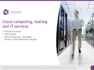 Cloud computing, hosting
and IT services
• Hosted Exchange
• Web Hosting
• Cloud Computing – Managed
  Servers, Virtual Machines, Storage




Copyright 2012. XO Communications, LLC. All rights reserved. XO, the XO design logo, and all related marks are registered trademarks of XO Communications.   8
 