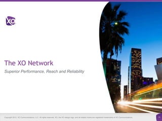 The XO Network
Superior Performance, Reach and Reliability




Copyright 2012. XO Communications, LLC. All rights reserved. XO, the XO design logo, and all related marks are registered trademarks of XO Communications.   11
 