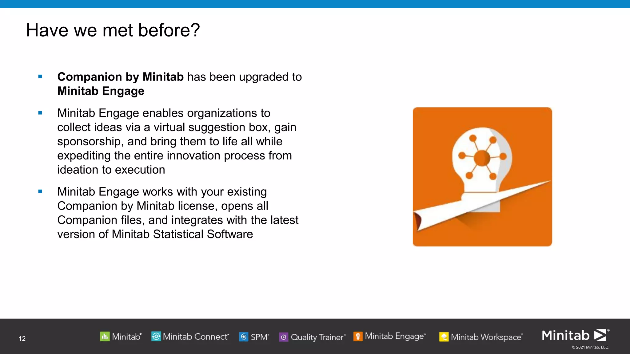 © 2021 Minitab, LLC.
Have we met before?
▪ Companion by Minitab has been upgraded to
Minitab Engage
▪ Minitab Engage enables organizations to
collect ideas via a virtual suggestion box, gain
sponsorship, and bring them to life all while
expediting the entire innovation process from
ideation to execution
▪ Minitab Engage works with your existing
Companion by Minitab license, opens all
Companion files, and integrates with the latest
version of Minitab Statistical Software
12
 