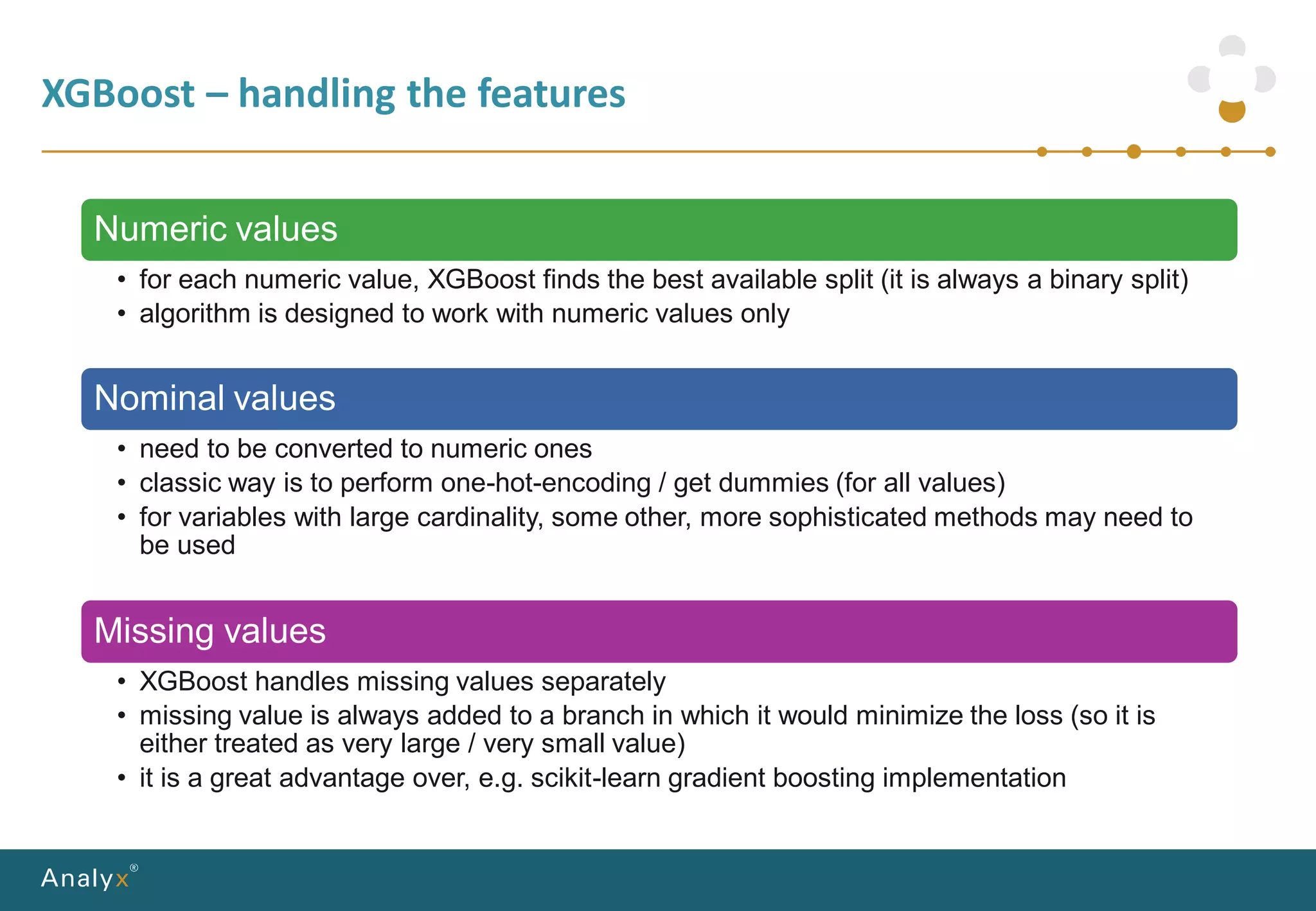 XGBoost – handling the features
Numeric values
• for each numeric value, XGBoost finds the best available split (it is always a binary split)
• algorithm is designed to work with numeric values only
Nominal values
• need to be converted to numeric ones
• classic way is to perform one-hot-encoding / get dummies (for all values)
• for variables with large cardinality, some other, more sophisticated methods may need to
be used
Missing values
• XGBoost handles missing values separately
• missing value is always added to a branch in which it would minimize the loss (so it is
either treated as very large / very small value)
• it is a great advantage over, e.g. scikit-learn gradient boosting implementation
 
