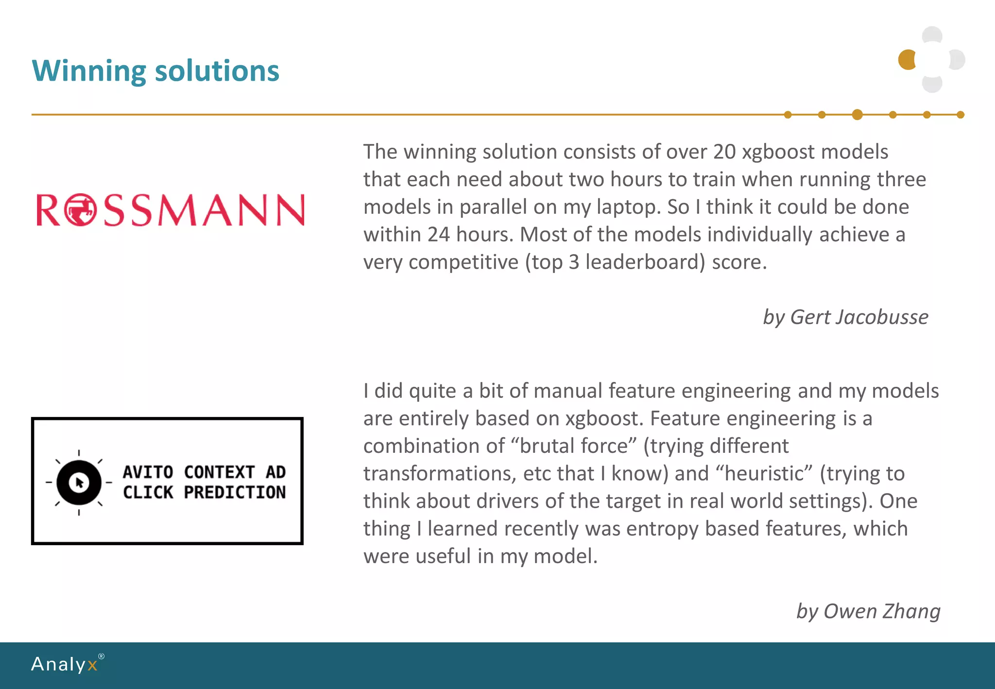Winning solutions
The winning solution consists of over 20 xgboost models
that each need about two hours to train when running three
models in parallel on my laptop. So I think it could be done
within 24 hours. Most of the models individually achieve a
very competitive (top 3 leaderboard) score.
by Gert Jacobusse
I did quite a bit of manual feature engineering and my models
are entirely based on xgboost. Feature engineering is a
combination of “brutal force” (trying different
transformations, etc that I know) and “heuristic” (trying to
think about drivers of the target in real world settings). One
thing I learned recently was entropy based features, which
were useful in my model.
by Owen Zhang
 