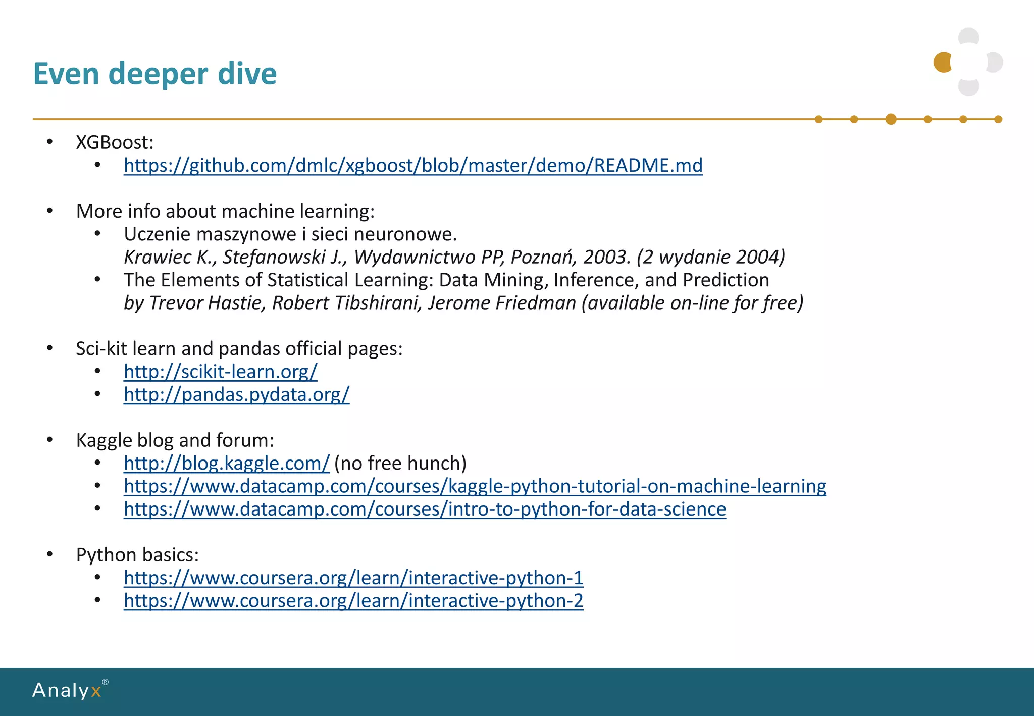 Even deeper dive
• XGBoost:
• https://github.com/dmlc/xgboost/blob/master/demo/README.md
• More info about machine learning:
• Uczenie maszynowe i sieci neuronowe.
Krawiec K., Stefanowski J., Wydawnictwo PP, Poznań, 2003. (2 wydanie 2004)
• The Elements of Statistical Learning: Data Mining, Inference, and Prediction
by Trevor Hastie, Robert Tibshirani, Jerome Friedman (available on-line for free)
• Sci-kit learn and pandas official pages:
• http://scikit-learn.org/
• http://pandas.pydata.org/
• Kaggle blog and forum:
• http://blog.kaggle.com/ (no free hunch)
• https://www.datacamp.com/courses/kaggle-python-tutorial-on-machine-learning
• https://www.datacamp.com/courses/intro-to-python-for-data-science
• Python basics:
• https://www.coursera.org/learn/interactive-python-1
• https://www.coursera.org/learn/interactive-python-2
 