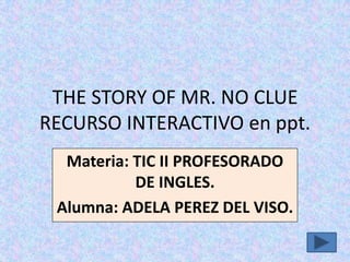 THE STORY OF MR. NO CLUE
RECURSO INTERACTIVO en ppt.
Materia: TIC II PROFESORADO
DE INGLES.
Alumna: ADELA PEREZ DEL VISO.

 