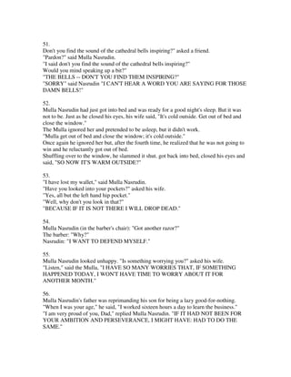 51.
Don't you find the sound of the cathedral bells inspiring?" asked a friend.
"Pardon?" said Mulla Nasrudin.
"I said don't you find the sound of the cathedral bells inspiring?"
Would you mind speaking up a bit?"
"THE BELLS -- DON'T YOU FIND THEM INSPIRING?"
"SORRY" said Nasrudin "I CAN'T HEAR A WORD YOU ARE SAYING FOR THOSE
DAMN BELLS!"

52.
Mulla Nasrudin had just got into bed and was ready for a good night's sleep. But it was
not to be. Just as he closed his eyes, his wife said, "It's cold outside. Get out of bed and
close the window."
The Mulla ignored her and pretended to be asleep, but it didn't work.
"Mulla get out of bed and close the window; it's cold outside."
Once again he ignored her but, after the fourth time, he realized that he was not going to
win and he reluctantly got out of bed.
Shuffling over to the window, he slammed it shut. got back into bed, closed his eyes and
said, "SO NOW IT'S WARM OUTSIDE?"

53.
"I have lost my wallet," said Mulla Nasrudin.
"Have you looked into your pockets?" asked his wife.
"Yes, all but the left hand hip pocket."
"Well, why don't you look in that?"
"BECAUSE IF IT IS NOT THERE I WILL DROP DEAD."

54.
Mulla Nasrudin (in the barber's chair): "Got another razor?"
The barber: "Why?"
Nasrudin: "I WANT TO DEFEND MYSELF."

55.
Mulla Nasrudin looked unhappy. "Is something worrying you?" asked his wife.
"Listen," said the Mulla, "I HAVE SO MANY WORRIES THAT, IF SOMETHING
HAPPENED TODAY, I WON'T HAVE TIME TO WORRY ABOUT IT FOR
ANOTHER MONTH."

56.
Mulla Nasrudin's father was reprimanding his son for being a lazy good-for-nothing.
"When I was your age," he said, "I worked sixteen hours a day to learn the business."
"I am very proud of you, Dad," replied Mulla Nasrudin. "IF IT HAD NOT BEEN FOR
YOUR AMBITION AND PERSEVERANCE, I MIGHT HAVE: HAD TO DO THE
SAME."
 