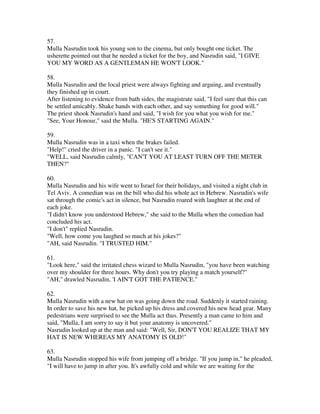 57.
Mulla Nasrudin took his young son to the cinema, but only bought one ticket. The
usherette pointed out that he needed a ticket for the boy, and Nasrudin said, "I GIVE
YOU MY WORD AS A GENTLEMAN HE WON'T LOOK."

58.
Mulla Nasrudin and the local priest were always fighting and arguing, and eventually
they finished up in court.
After listening to evidence from bath sides, the magistrate said, "I feel sure that this can
be settled amicably. Shake hands with each other, and say something for good will."
The priest shook Nasrudin's hand and said, "I wish for you what you wish for me."
"See, Your Honour," said the Mulla. "HE'S STARTING AGAIN."

59.
Mulla Nasrudin was in a taxi when the brakes failed.
"Help!" cried the driver in a panic. "I can't see it."
"WELL, said Nasrudin calmly, "CAN'T YOU AT LEAST TURN OFF THE METER
THEN?"

60.
Mulla Nasrudin and his wife went to Israel for their holidays, and visited a night club in
Tel Aviv. A comedian was on the bill who did his whole act in Hebrew. Nasrudin's wife
sat through the comic's act in silence, but Nasrudin roared with laughter at the end of
each joke.
"I didn't know you understood Hebrew," she said to the Mulla when the comedian had
concluded his act.
"I don't" replied Nasrudin.
"Well, how come you laughed so much at his jokes?"
"AH, said Nasrudin. "I TRUSTED HIM."

61.
"Look here," said the irritated chess wizard to Mulla Nasrudin, "you have been watching
over my shoulder for three hours. Why don't you try playing a match yourself?"
"AH," drawled Nasrudin, 'I AIN'T GOT THE PATIENCE."

62.
Mulla Nasrudin with a new hat on was going down the road. Suddenly it started raining.
In order to save his new hat, he picked up his dress and covered his new head gear. Many
pedestrians were surprised to see the Mulla act thus. Presently a man came to him and
said, "Mulla, I am sorry to say it but your anatomy is uncovered."
Nasrudin looked up at the man and said: "Well, Sir, DON'T YOU REALIZE THAT MY
HAT IS NEW WHEREAS MY ANATOMY IS OLD!"

63.
Mulla Nasrudin stopped his wife from jumping off a bridge. "If you jump in," he pleaded,
"I will have to jump in after you. It's awfully cold and while we are waiting for the
 