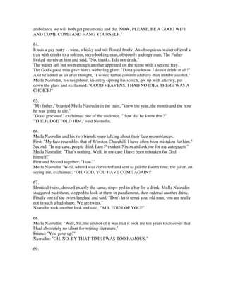 ambulance we will both get pneumonia and die. NOW, PLEASE, BE A GOOD WIFE
AND COME COME AND HANG YOURSELF."

64.
It was a gay party -- wine, whisky and wit flowed freely. An obsequious waiter offered a
tray with drinks to a solemn, stern-looking man, obviously a clergy man, The Father
looked sternly at him and said, "No, thanks. I do not drink."
The waiter left but soon enough another appeared on the scene with a second tray.
The God's good man gave him a withering glare: "Don't you know I do not drink at all?"
And he added as an after thought, "I would rather commit adultery than imbibe alcohol."
Mulla Nasrudin, his neighbour, leisurely sipping his scotch, got up with alacrity, put
down the glass and exclaimed: "GOOD HEAVENS, I HAD NO IDEA THERE WAS A
CHOICE!"

65.
"My father," boasted Mulla Nasrudin in the train, "knew the year, the month and the hour
he was going to die."
"Good gracious!" exclaimed one of the audience. "How did he know that?"
"THE JUDGE TOLD HIM," said Nasrudin.

66.
Mulla Nasrudin and his two friends were talking about their face resemblances.
First: "My face resembles that of Winston Churchill. I have often been mistaken for him."
Second: "In my case, people think I am President Nixon and ask me for my autograph."
Mulla Nasrudin: "That's nothing. Well, in my case I have been mistaken for God
himself!"
First and Second together: "How?"
Mulla Nasrudin "Well, when I was convicted and sent to jail the fourth time, the jailer, on
seeing me, exclaimed: "OH, GOD, YOU HAVE COME AGAIN!"

67.
Identical twins, dressed exactly the same, stop= ped in a bar for a drink. Mulla Nasrudin
staggered past them, stopped to look at them in puzzlement, then ordered another drink.
Finally one of the twins laughed and said, "Don't let it upset you, old man; you are really
not in such a bad shape. We are twins."
Nasrudin took another look and said, "ALL FOUR OF YOU?"

68.
Mulla Nasrudin: "Well, Sir, the upshot of it was that it took me ten years to discover that
I had absolutely no talent for writing literature."
Friend: "You gave up?"
Nasrudin: "OH, NO. BY THAT TIME I WAS TOO FAMOUS."

69.
 