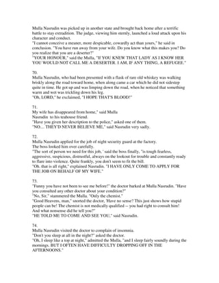 Mulla Nasrudin was picked up in another state and brought back home after a terrific
battle to stay extradition. The judge, viewing him sternly, launched a loud attack upon his
character and conduct.
"I cannot conceive a meaner, more despicable, cowardly act than yours," he said in
conclusion. "You have run away from your wife. Do you know what this makes you? Do
you realize that you are a deserter?"
"YOUR HONOUR," said the Mulla, "If YOU KNEW THAT LADY AS I KNOW HER
YOU WOULD NOT CALL ME A DESERTER. I AM, IF ANY THING, A REFUGEE."

70.
Mulla Nasrudin, who had been presented with a flask of rare old whiskey was walking
briskly along the road toward home, when along came a car which he did not sidestep
quite in time. He got up and was limping down the road, when he noticed that something
warm and wet was trickling down his leg.
"Oh, LORD," he exclaimed, "I HOPE THAT'S BLOOD!"

71.
My wife has disappeared from home," said Mulla
Nasrudin to his teahouse friend.
"Have you given her description to the police," asked one of them.
"NO.... THEY'D NEVER BELIEVE ME," said Nasrudin very sadly.

72.
Mulla Nasrudin applied for the job of night security guard at the factory.
The boss looked him over carefully.
"The sort of person we need for this job, ' said the boss finally, "is tough fearless,
aggressive, suspicious, distrustful, always on the lookout for trouble and constantly ready
to flare into violence. Quite frankly, you don't seem to fit the bill.
"Oh. that is all right," explained Nasrudin. "I HAVE ONLY COME TO APPLY FOR
THE JOB ON BEHALF OF MY WIFE."

73.
"Funny you have not been to see me before!" the doctor barked at Mulla Nasrudin. "Have
you consulted any other doctor about your condition?"
"No, Sir," stammered the Mulla. "Only the chemist."
"Good Heavens, man," snorted the doctor, 'Have no sense? This just shows how stupid
people can be! The chemist is not medically qualified -- you had right to consult him!
And what nonsense did he tell you?"
"HE TOLD ME TO COME AND SEE YOU," said Nasrudin.

74.
Mulla Nasrudin visited the doctor to complain of insomnia.
"Don't you sleep at all in the night?" asked the doctor.
"Oh, I sleep like a top at night," admitted the Mulla, "and I sleep fairly soundly during the
mornings. BUT I OFTEN HAVE DIFFICULTY DROPPING OFF IN THE
AFTERNOONS."
 