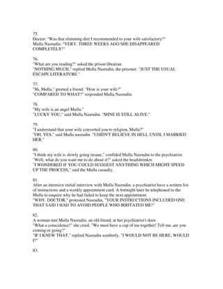 75.
Doctor: "Was that slimming diet I recommended to your wife satisfactory?"
Mulla Nasrudin: "VERY. THREE WEEKS AGO SHE DISAPPEARED
COMPLETELY!"

76.
"What are you reading?" asked the prison librarian.
"NOTHING MUCH," replied Mulla Nasrudin, the prisoner. "JUST THE USUAL
ESCAPE LITERATURE."

77.
"Hi, Mulla," greeted a friend. "How is your wife?"
"COMPARED TO WHAT?" responded Mulla Nasrudin.

78.
"My wife is an angel Mulla."
"LUCKY YOU," said Mulla Nasrudin. "MINE IS STILL ALIVE."

79.
"I understand that your wife converted you to religion, Mulla?"
"OH, YES," said Mulla nasrudin. "I DIDN'T BELIEVE IN HELL UNTIL I MARRIED
HER."

80.
"I think my wife is slowly going insane," confided Mulla Nasrudin to the psychiatrist.
"Well, what do you want me to do about it?" asked the headshrinker.
"I WONDERED lF YOU COULD SUGGEST ANYTHING WHICH MIGHT SPEED
UP THE PROCESS," said the Mulla casually.

81.
After an intensive initial interview with Mulla Nasrudin, a psychiatrist have a written list
of instructions and a weekly appointment card. A fortnight later he telephoned to the
Mulla to enquire why he had failed to keep the next appointment.
"WHY. DOCTOR," protested Nasrudin, "YOUR INSTRUCTIONS INCLUDED ONE
THAT SAID I HAD TO AVOID PEOPLE WHO IRRITATED ME!"

82.
A woman met Mulla Nasrudin, an old friend, at her psychiatrist's door.
"What a coincidence!" she cried. "We must have a cup of tea together! Tell me, are you
coming or going?"
"IF I KNEW THAT," replied Nasrudin somberly, "I WOULD NOT BE HERE, WOULD
I?"

83.
 