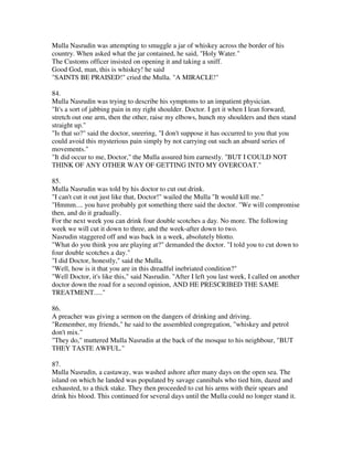 Mulla Nasrudin was attempting to smuggle a jar of whiskey across the border of his
country. When asked what the jar contained, he said, "Holy Water."
The Customs officer insisted on opening it and taking a sniff.
Good God, man, this is whiskey! he said
"SAINTS BE PRAISED!" cried the Mulla. "A MIRACLE!"

84.
Mulla Nasrudin was trying to describe his symptoms to an impatient physician.
"It's a sort of jabbing pain in my right shoulder. Doctor. I get it when I lean forward,
stretch out one arm, then the other, raise my elbows, hunch my shoulders and then stand
straight up."
"Is that so?" said the doctor, sneering, "I don't suppose it has occurred to you that you
could avoid this mysterious pain simply by not carrying out such an absurd series of
movements."
"It did occur to me, Doctor," the Mulla assured him earnestly. "BUT I COULD NOT
THINK OF ANY OTHER WAY OF GETTING INTO MY OVERCOAT."

85.
Mulla Nasrudin was told by his doctor to cut out drink.
"I can't cut it out just like that, Doctor!" wailed the Mulla "It would kill me."
"Hmmm.... you have probably got something there said the doctor. "We will compromise
then, and do it gradually.
For the next week you can drink four double scotches a day. No more. The following
week we will cut it down to three, and the week-after down to two.
Nasrudin staggered off and was back in a week, absolutely blotto.
"What do you think you are playing at?" demanded the doctor. "I told you to cut down to
four double scotches a day."
"I did Doctor, honestly," said the Mulla.
"Well, how is it that you are in this dreadful inebriated condition?"
"Well Doctor, it's like this," said Nasrudin. "After I left you last week, I called on another
doctor down the road for a second opinion, AND HE PRESCRIBED THE SAME
TREATMENT....."

86.
A preacher was giving a sermon on the dangers of drinking and driving.
"Remember, my friends," he said to the assembled congregation, "whiskey and petrol
don't mix."
"They do," muttered Mulla Nasrudin at the back of the mosque to his neighbour, "BUT
THEY TASTE AWFUL."

87.
Mulla Nasrudin, a castaway, was washed ashore after many days on the open sea. The
island on which he landed was populated by savage cannibals who tied him, dazed and
exhausted, to a thick stake. They then proceeded to cut his arms with their spears and
drink his blood. This continued for several days until the Mulla could no longer stand it.
 