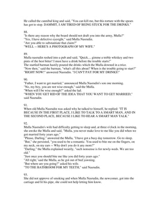 He called the cannibal king and said, "You can kill me, but this torture with the spears
has got to stop. DAMMIT, I AM TIRED OF BEING STUCK FOR THE DRINKS."

88.
"Is there any reason why the board should not draft you into the army, Mulla?"
"Yes, I have defective eyesight," said Mulla Nasrudin.
"Are you able to substantiate that claim?"
"WELL -- HERE'S A PHOTOGRAPH OF MY WIFE."

89.
Mulla nasrudin rushed into a pub and said, "Quick.... gimme a treble whiskey and two
pints of the best bitter! I must have a drink before the trouble starts!"
The startled barman hastily poured the drinks which the Mulla downed in a trice.
"Now then," said the barman, "what's all this about? When is the trouble going to start?"
"RIGHT NOW!" answered Nasrudin. "I CAN'T PAY FOR MY DRINKS!"

90.
"Father, I want to get married," announced Mulla Nasrudin's son one morning.
"No, my boy, you are not wise enough," said the Mulla.
"When will I be wise enough?" asked the lad.
"WHEN YOU GET RID OF THE IDEA THAT YOU WANT TO GET MARRIED,"
said Nasrudin.

91.
When old Mulla Nasrudin was asked why he talked to himself, he replied: "IT IS
BECAUSE IN THE FIRST PLACE, I LIKE TO TALK TO A SMART MAN, AND IN
THE SECOND PLACE, BECAUSE I LIKE TO HEAR A SMART MAN TALK."

92.
Mulla Nasrudin's wife had difficulty getting to sleep and, at three o'clock in the morning,
she awoke the Mulla and said, "Mulla, you never make love to me like you did when we
got married forty years ago."
"Please, Darling," answered the Mulla, "I have got a busy day tomorrow. Go to sleep.
"But," she persisted, "you used to be a romantic. You used to bite me on the fingers, on
my neck, on my ears -- Why don't you do it any more?"
"Darling," the Mulla explained wearily, "such nonsense is for newly-weds. We are too
old."
"Just once you should bite me like you did forty years ago."
"All right,' said the Mulla, as he got out of bed yawning.
"But where are you going?" asked his wife.
"TO THE BATHROOM FOR MY TEETH," said Nasrudin.

93.
She did not approve of smoking and when Mulla Nasrudin, the newcomer, got into the
carriage and lit his pipe, she could not help letting him know.
 