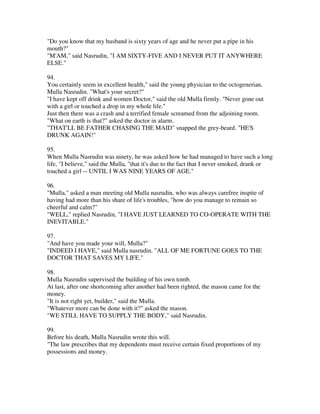 "Do you know that my husband is sixty years of age and he never put a pipe in his
mouth?"
"M'AM," said Nasrudin, "I AM SIXTY-FIVE AND I NEVER PUT IT ANYWHERE
ELSE."

94.
You certainly seem in excellent health," said the young physician to the octogenerian,
Mulla Nasrudin. "What's your secret?"
"I have kept off drink and women Doctor," said the old Mulla firmly. "Never gone out
with a girl or touched a drop in my whole life."
Just then there was a crash and a terrified female screamed from the adjoining room.
"What on earth is that?" asked the doctor in alarm.
"THAT'LL BE FATHER CHASING THE MAID" snapped the grey-beard. "HE'S
DRUNK AGAIN!"

95.
When Mulla Nasrudin was ninety, he was asked how he had managed to have such a long
life, "I believe," said the Mulla, "that it's due to the fact that I never smoked, drank or
touched a girl -- UNTIL I WAS NINE YEARS OF AGE."

96.
"Mulla," asked a man meeting old Mulla nasrudin, who was always carefree inspite of
having had more than his share of life's troubles, "how do you manage to remain so
cheerful and calm?"
"WELL," replied Nasrudin, "I HAVE JUST LEARNED TO CO-OPERATE WITH THE
INEVITABLE."

97.
"And have you made your will, Mulla?"
"INDEED I HAVE," said Mulla nasrudin. "ALL OF ME FORTUNE GOES TO THE
DOCTOR THAT SAVES MY LIFE."

98.
Mulla Nasrudin supervised the building of his own tomb.
At last, after one shortcoming after another had been righted, the mason came for the
money.
"It is not right yet, builder," said the Mulla.
"Whatever more can be done with it?" asked the mason.
"WE STILL HAVE TO SUPPLY THE BODY," said Nasrudin.

99.
Before his death, Mulla Nasrudin wrote this will.
"The law prescribes that my dependents must receive certain fixed proportions of my
possessions and money.
 