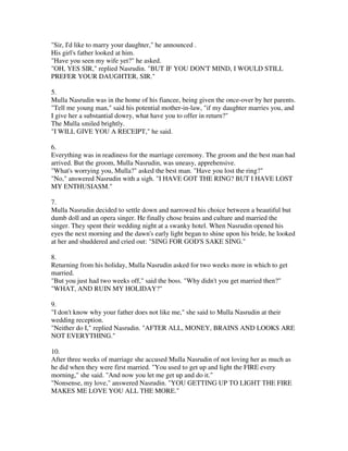 "Sir, I'd like to marry your daughter," he announced .
His girl's father looked at him.
"Have you seen my wife yet?" he asked.
"OH, YES SIR," replied Nasrudin. "BUT IF YOU DON'T MIND, I WOULD STILL
PREFER YOUR DAUGHTER, SIR."

5.
Mulla Nasrudin was in the home of his fiancee, being given the once-over by her parents.
"Tell me young man," said his potential mother-in-law, "if my daughter marries you, and
I give her a substantial dowry, what have you to offer in return?"
The Mulla smiled brightly.
"I WILL GIVE YOU A RECEIPT," he said.

6.
Everything was in readiness for the marriage ceremony. The groom and the best man had
arrived. But the groom, Mulla Nasrudin, was uneasy, apprehensive.
"What's worrying you, Mulla?" asked the best man. "Have you lost the ring?"
"No," answered Nasrudin with a sigh. "I HAVE GOT THE RING? BUT I HAVE LOST
MY ENTHUSIASM."

7.
Mulla Nasrudin decided to settle down and narrowed his choice between a beautiful but
dumb doll and an opera singer. He finally chose brains and culture and married the
singer. They spent their wedding night at a swanky hotel. When Nasrudin opened his
eyes the next morning and the dawn's early light began to shine upon his bride, he looked
at her and shuddered and cried out: "SING FOR GOD'S SAKE SING."

8.
Returning from his holiday, Mulla Nasrudin asked for two weeks more in which to get
married.
"But you just had two weeks off," said the boss. "Why didn't you get married then?"
"WHAT, AND RUIN MY HOLIDAY?"

9.
"I don't know why your father does not like me," she said to Mulla Nasrudin at their
wedding reception.
"Neither do I," replied Nasrudin. "AFTER ALL, MONEY, BRAINS AND LOOKS ARE
NOT EVERYTHING."

10.
After three weeks of marriage she accused Mulla Nasrudin of not loving her as much as
he did when they were first married. "You used to get up and light the FIRE every
morning," she said. "And now you let me get up and do it."
"Nonsense, my love," answered Nasrudin. "YOU GETTING UP TO LIGHT THE FIRE
MAKES ME LOVE YOU ALL THE MORE."
 