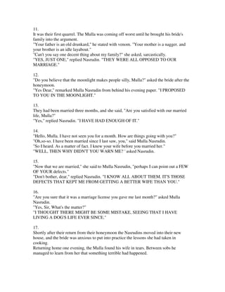 11.
It was their first quarrel. The Mulla was coming off worst until he brought his bride's
family into the argument.
"Your father is an old drunkard," he stated with venom. "Your mother is a nagger. and
your brother is an idle layabout."
"Can't you say one decent thing about my family?" she asked, sarcastically.
"YES, JUST ONE," replied Nasrudin. "THEY WERE ALL OPPOSED TO OUR
MARRIAGE."

12.
"Do you believe that the moonlight makes people silly, Mulla?" asked the bride after the
honeymoon.
"Yes Dear," remarked Mulla Nasrudin from behind his evening paper. "I PROPOSED
TO YOU IN THE MOONLIGHT."

13.
They had been married three months, and she said, "Are you satisfied with our married
life, Mulla?"
"Yes," replied Nasrudin. "I HAVE HAD ENOUGH OF IT."

14.
"Hello, Mulla. I have not seen you for a month. How are things going with you?"
"Oh,so-so. I have been married since I last saw, you," said Mulla Nasrudin.
"So I heard. As a matter of fact. I knew your wife before you married her."
"WELL, THEN WHY DIDN'T YOU WARN ME? ' asked Nasrudin.

15.
"Now that we are married," she said to Mulla Nasrudin, "perhaps I can point out a FEW
OF YOUR defects."
"Don't bother, dear," replied Nasrudin. "I KNOW ALL ABOUT THEM. IT'S THOSE
DEFECTS THAT KEPT ME FROM GETTING A BETTER WIFE THAN YOU."

16.
"Are you sure that it was a marriage license you gave me last month?" asked Mulla
Nasrudin.
"Yes, Sir, What's the matter?"
"I THOUGHT THERE MIGHT BE SOME MISTAKE, SEEING THAT I HAVE
LIVING A DOG'S LIFE EVER SINCE."

17.
Shortly after their return from their honeymoon the Nasrudins moved into their new
house, and the bride was anxious to put into practice the lessons she had taken in
cooking.
Returning home one evening, the Mulla found his wife in tears. Between sobs he
managed to learn from her that something terrible had happened.
 