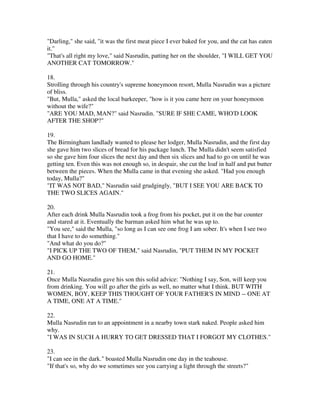 "Darling," she said, "it was the first meat piece I ever baked for you, and the cat has eaten
it."
"That's all right my love," said Nasrudin, patting her on the shoulder, "I WILL GET YOU
ANOTHER CAT TOMORROW."

18.
Strolling through his country's supreme honeymoon resort, Mulla Nasrudin was a picture
of bliss.
"But, Mulla," asked the local barkeeper, "how is it you came here on your honeymoon
without the wife?"
"ARE YOU MAD, MAN?" said Nasrudin. "SURE IF SHE CAME, WHO'D LOOK
AFTER THE SHOP?"

19.
The Birmingham landlady wanted to please her lodger, Mulla Nasrudin, and the first day
she gave him two slices of bread for his package lunch. The Mulla didn't seem satisfied
so she gave him four slices the next day and then six slices and had to go on until he was
getting ten. Even this was not enough so, in despair, she cut the loaf in half and put butter
between the pieces. When the Mulla came in that evening she asked. "Had you enough
today, Mulla?"
"IT WAS NOT BAD," Nasrudin said grudgingly, "BUT I SEE YOU ARE BACK TO
THE TWO SLICES AGAIN."

20.
After each drink Mulla Nasrudin took a frog from his pocket, put it on the bar counter
and stared at it. Eventually the barman asked him what he was up to.
"You see," said the Mulla, "so long as I can see one frog I am sober. It's when I see two
that I have to do something."
"And what do you do?"
"I PICK UP THE TWO OF THEM," said Nasrudin, "PUT THEM IN MY POCKET
AND GO HOME."

21.
Once Mulla Nasrudin gave his son this solid advice: "Nothing I say, Son, will keep you
from drinking. You will go after the girls as well, no matter what I think. BUT WITH
WOMEN, BOY, KEEP THIS THOUGHT OF YOUR FATHER'S IN MIND -- ONE AT
A TIME, ONE AT A TIME."

22.
Mulla Nasrudin ran to an appointment in a nearby town stark naked. People asked him
why.
"I WAS IN SUCH A HURRY TO GET DRESSED THAT I FORGOT MY CLOTHES."

23.
"I can see in the dark." boasted Mulla Nasrudin one day in the teahouse.
"If that's so, why do we sometimes see you carrying a light through the streets?"
 