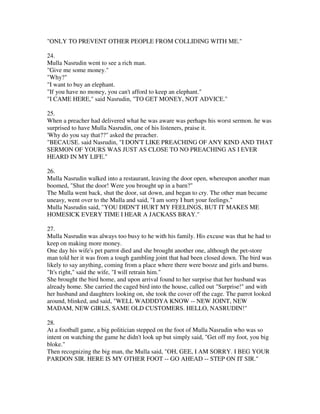 "ONLY TO PREVENT OTHER PEOPLE FROM COLLIDING WITH ME."

24.
Mulla Nasrudin went to see a rich man.
"Give me some money."
"Why?"
"I want to buy an elephant.
"If you have no money, you can't afford to keep an elephant."
"I CAME HERE," said Nasrudin, "TO GET MONEY, NOT ADVICE."

25.
When a preacher had delivered what he was aware was perhaps his worst sermon. he was
surprised to have Mulla Nasrudin, one of his listeners, praise it.
'Why do you say that??" asked the preacher.
"BECAUSE. said Nasrudin, "I DON'T LIKE PREACHING OF ANY KIND AND THAT
SERMON OF YOURS WAS JUST AS CLOSE TO NO PREACHING AS I EVER
HEARD IN MY LIFE."

26.
Mulla Nasrudin walked into a restaurant, leaving the door open, whereupon another man
boomed, "Shut the door! Were you brought up in a barn?"
The Mulla went back, shut the door, sat down, and began to cry. The other man became
uneasy, went over to the Mulla and said, "I am sorry I hurt your feelings."
Mulla Nasrudin said, "YOU DIDN'T HURT MY FEELINGS, BUT IT MAKES ME
HOMESICK EVERY TIME I HEAR A JACKASS BRAY."

27.
Mulla Nasrudin was always too busy to he with his family. His excuse was that he had to
keep on making more money.
One day his wife's pet parrot died and she brought another one, although the pet-store
man told her it was from a tough gambling joint that had been closed down. The bird was
likely to say anything, coming from a place where there were booze and girls and burns.
"It's right," said the wife, "I will retrain him."
She brought the bird home, and upon arrival found to her surprise that her husband was
already home. She carried the caged bird into the house, called out "Surprise!" and with
her husband and daughters looking on, she took the cover off the cage. The parrot looked
around, blinked, and said, "WELL WADDDYA KNOW -- NEW JOINT, NEW
MADAM, NEW GIRLS, SAME OLD CUSTOMERS. HELLO, NASRUDIN!"

28.
At a football game, a big politician stepped on the foot of Mulla Nasrudin who was so
intent on watching the game he didn't look up but simply said, "Get off my foot, you big
bloke."
Then recognizing the big man, the Mulla said, "OH, GEE, I AM SORRY. I BEG YOUR
PARDON SIR. HERE IS MY OTHER FOOT -- GO AHEAD -- STEP ON IT SIR."
 