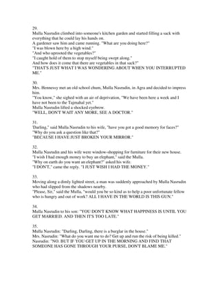 29.
Mulla Nasrudin climbed into someone's kitchen garden and started filling a sack with
everything that he could lay his hands on.
A gardener saw him and came running. "What are you doing here?"
"I was blown here by a high wind."
"And who uprooted the vegetables?"
"I caught hold of them to stop myself being swept along."
And how does it come that there are vegetables in that sack?"
"THAT'S JUST WHAT I WAS WONDERING ABOUT WHEN YOU INTERRUPTED
ME."

30.
Mrs. Hennessy met an old school chum, Mulla Nasrudin, in Agra and decided to impress
him.
"You know," she sighed with an air of deprivation, "We have been here a week and I
have not been to the Tajmahal yet."
Mulla Nasrudin lifted a shocked eyebrow.
"WELL, DON'T WAIT ANY MORE, SEE A DOCTOR."

31.
'Darling," said Mulla Nasrudin to his wife, "have you got a good memory for faces?"
"Why do you ask a question like that?"
"BECAUSE I HAVE JUST BROKEN YOUR MIRROR."

32.
Mulla Nasrudin and his wife were window-shopping for furniture for their new house.
"I wish I had enough money to buy an elephant," said the Mulla.
"Why on earth do you want an elephant?" asked his wife.
"I DON'T," came the reply. "I JUST WISH I HAD THE MONEY."

33.
Moving along a dimly lighted street, a man was suddenly approached by Mulla Nasrudin
who had slipped from the shadows nearby.
"Please, Sir," said the Mulla, "would you be so kind as to help a poor unfortunate fellow
who is hungry and out of work? ALL I HAVE IN THE WORLD IS THIS GUN."

34.
Mulla Nasrudin to his son: "YOU DON'T KNOW WHAT HAPPINESS IS UNTIL YOU
GET MARRIED. AND THEN IT'S TOO LATE."

35.
Mulla Nasrudin: "Darling, Darling, there is a burglar in the house."
Mrs. Nasrudin: "What do you want me to do? Get up and run the risk of being killed."
Nasrudin: "NO. BUT IF YOU GET UP IN THE MORNING AND FIND THAT
SOMEONE HAS GONE THROUGH YOUR PURSE, DON'T BLAME ME."
 