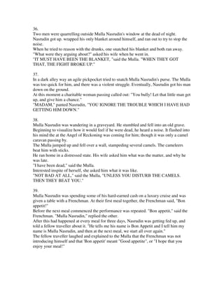 36.
Two men were quarrelling outside Mulla Nasrudin's window at the dead of night.
Nasrudin got up. wrapped his only blanket around himself, and ran out to try to stop the
noise.
When he tried to reason with the drunks, one snatched his blanket and both ran away.
"What were they arguing about?" asked his wife when he went in.
"IT MUST HAVE BEEN THE BLANKET, "said the Mulla. "WHEN THEY GOT
THAT, THE FIGHT BROKE UP."

37.
In a dark alley way an agile pickpocket tried to snatch Mulla Nasrudin's purse. The Mulla
was too quick for him, and there was a violent struggle. Eventually, Nasrudin got his man
down on the ground.
At this moment a charitable woman passing called out: "You bully! Let that little man get
up, and give him a chance."
"MADAM," panted Nasrudin, "YOU IGNORE THE TROUBLE WHICH I HAVE HAD
GETTING HIM DOWN."

38.
Mulla Nasrudin was wandering in a graveyard. He stumbled and fell into an old grave.
Beginning to visualize how it would feel if he were dead, he heard a noise. It flashed into
his mind the at the Angel of Reckoning was coming for him; though it was only a camel
caravan passing by.
The Mulla jumped up and fell over a wall, stampeding several camels. The cameleers
beat him with sticks.
He ran home in a distressed state. His wife asked him what was the matter, and why he
was late.
"I have been dead," said the Mulla.
Interested inspite of herself, she asked him what it was like.
"NOT BAD AT ALL," said the Mulla, "UNLESS YOU DISTURB THE CAMELS.
THEN THEY BEAT YOU."

39.
Mulla Nasrudin was spending some of his hard-earned cash on a luxury cruise and was
given a table with a Frenchman. At their first meal together, the Frenchman said, "Bon
appetit!"
Before the next meal commenced the performance was repeated. "Bon appetit," said the
Frenchman. "Mulla Nasrudin," replied the other.
After this had happened at every meal for three days, Nasrudin was getting fed up, and
told a fellow traveller about it. "He tells me his name is Bon Appetit and I tell him my
name is Mulla Nasrudin, and then at the next meal, we start all over again."
The fellow traveller laughed and explained to the Mulla that the Frenchman was not
introducing himself and that 'Bon appetit' meant "Good appetite", or "I hope that you
enjoy your meal!"
 