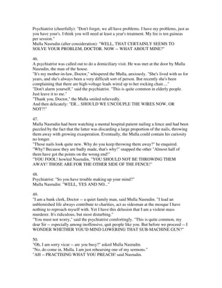 Psychiatrist (cheerfully): "Don't forget, we all have problems. I have my problems, just as
you have your's. I think you will need at least a year's treatment. My fee is ten guineas
per session."
Mulla Nasrudin (after consideration): "WELL, THAT CERTAINLY SEEMS TO
SOLVE YOUR PROBLEM, DOCTOR. NOW -- WHAT ABOUT MINE?"

46.
A psychiatrist was called out to do a domiciliary visit. He was met at the door by Mulla
Nasrudin, the man of the house.
"It's my mother-in-law, Doctor," whispered the Mulla, anxiously. "She's lived with us for
years, and she's always been a very difficult sort of person. But recently she's been
complaining that there are high-voltage leads wired up to her rocking chair...."
"Don't alarm yourself," said the psychiatrist. "This is quite common in elderly people.
Just leave it to me."
"Thank you, Doctor," the Mulla smiled relievedly.
And then delicately: "ER... SHOULD WE UNCOUPLE THE WIRES NOW, OR
NOT?!"

47.
Mulla Nasrudin had been watching a mental hospital patient nailing a fence and had been
puzzled by the fact that the latter was discarding a large proportion of the nails, throwing
them away with growing exasperation. Eventually, the Mulla could contain his curiosity
no longer.
"Those nails look quite new. Why do you keep throwing them away?" he enquired.
"Why? Because they are badly made, that's why!" snapped the other "Almost half of
them have got the points on the wrong end!"
"YOU FOOL! howled Nasrudin, "YOU SHOULD NOT BE THROWING THEM
AWAY! THOSE ARE FOR THE OTHER SIDE OF THE FENCE!"

48.
Psychiatrist: "So you have trouble making up your mind?"
Mulla Nasrudin: "WELL, YES AND NO..."

49.
"I am a bank clerk, Doctor -- a quiet family man, said Mulla Nasrudin. "I lead an
unblemished life always contribute to charities, act as sidesman at the mosque I have
nothing to reproach myself with. Yet I have this delusion that I am a violent mass
murderer. It's ridiculous, but most disturbing."
"You must not worry," said the psychiatrist comfortingly. "This is quite common, my
dear Sir -- especially among inoffensive, quit people like you. But before we proceed -- I
WONDER WHETHER YOU'D MIND LOWERING THAT SUB-MACHINE GUN?"

50.
"Oh, I am sorry vicar -- are you busy?" asked Mulla Nasrudin.
"No, do come in, Mulla. I am just rehearsing one of my sermons."
"AH -- PRACTISING WHAT YOU PREACH! said Nasrudin.
 