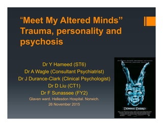 “Meet My Altered Minds”
Trauma, personality and
psychosis
Dr Y Hameed (ST6)
Dr A Wagle (Consultant Psychiatrist)
Dr J Durance-Clark (Clinical Psychologist)
Dr D Liu (CT1)
Dr F Sunassee (FY2)
Glaven ward. Hellesdon Hospital. Norwich.
26 November 2015
By Yasir Hameed at 10:29 pm, Dec 02, 2015
 