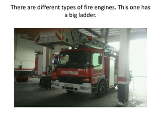 There are different types of fire engines. This one has
a big ladder.
 