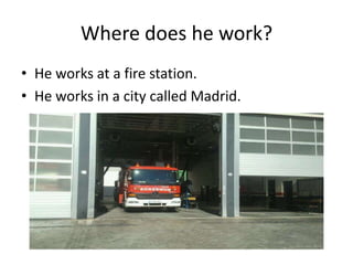 Where does he work?
• He works at a fire station.
• He works in a city called Madrid.
 