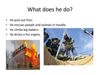 What does he do?
• He puts out fires.
• He rescues people and animals in trouble.
• He climbs big ladders.
• He drives a fire engine.
 