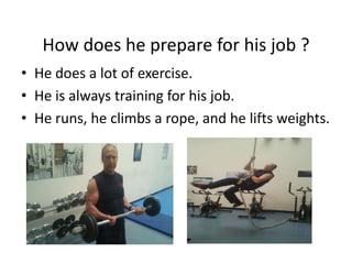How does he prepare for his job ?
• He does a lot of exercise.
• He is always training for his job.
• He runs, he climbs a rope, and he lifts weights.
 
