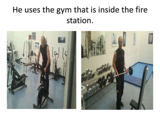 He uses the gym that is inside the fire
station.
 