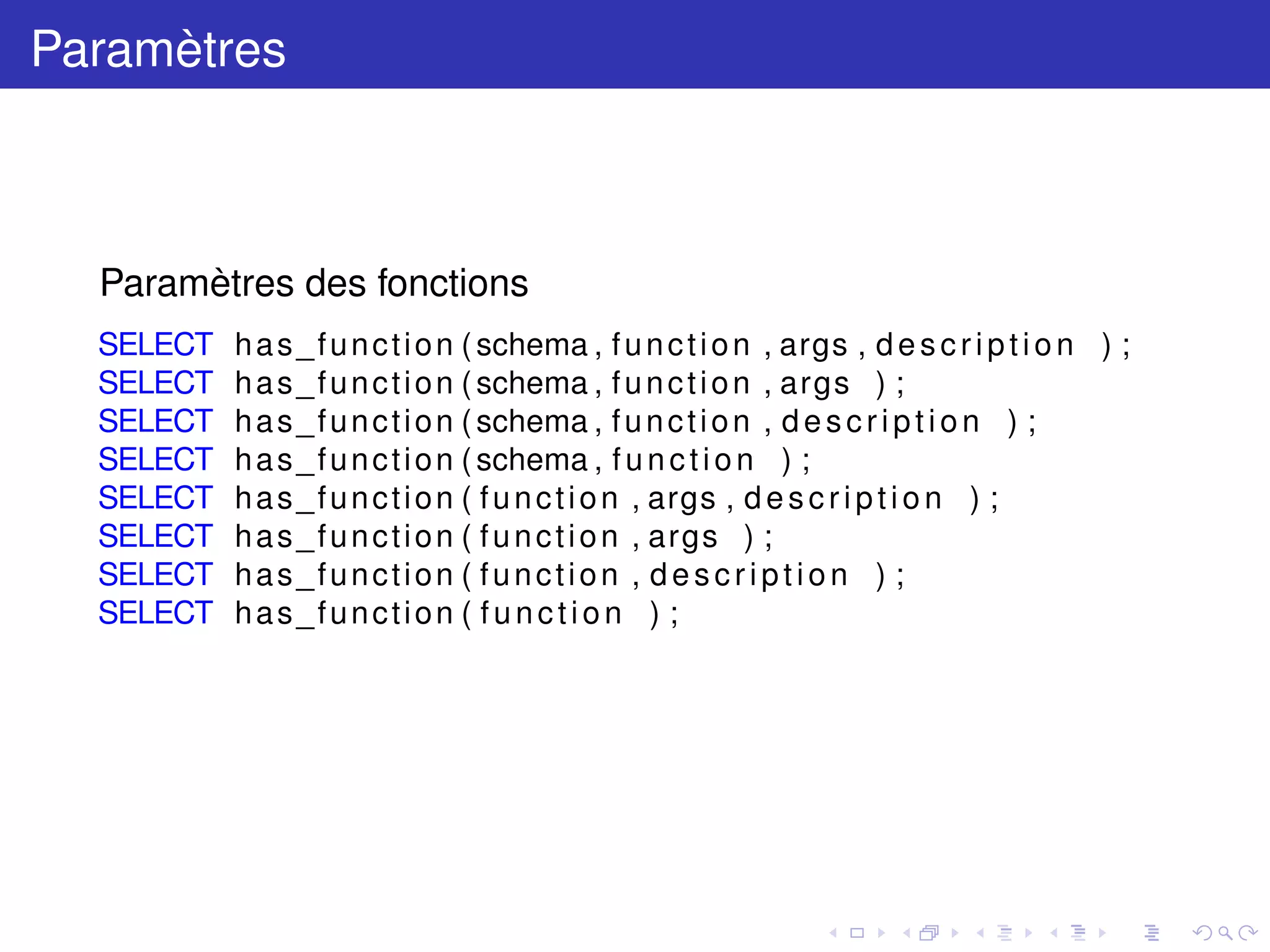 Paramètres
Paramètres des fonctions
SELECT has_function (schema , function , args , description ) ;
SELECT has_function (schema , function , args ) ;
SELECT has_function (schema , function , description ) ;
SELECT has_function (schema , function ) ;
SELECT has_function ( function , args , description ) ;
SELECT has_function ( function , args ) ;
SELECT has_function ( function , description ) ;
SELECT has_function ( function ) ;
 