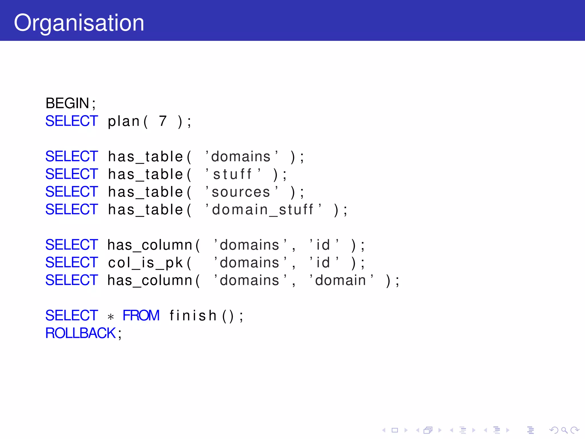 Organisation
BEGIN;
SELECT plan ( 7 ) ;
SELECT has_table ( ’ domains ’ ) ;
SELECT has_table ( ’ s t u f f ’ ) ;
SELECT has_table ( ’ sources ’ ) ;
SELECT has_table ( ’ domain_stuff ’ ) ;
SELECT has_column ( ’ domains ’ , ’ id ’ ) ;
SELECT col_is_pk ( ’ domains ’ , ’ id ’ ) ;
SELECT has_column ( ’ domains ’ , ’ domain ’ ) ;
SELECT ∗ FROM f i n i s h ( ) ;
ROLLBACK;
 