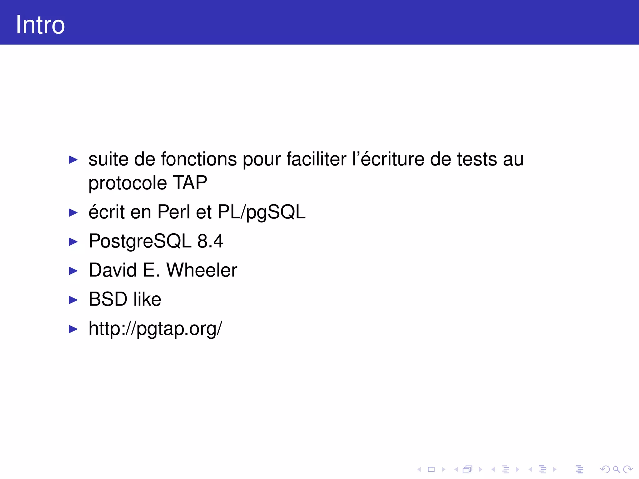 Intro
suite de fonctions pour faciliter l’écriture de tests au
protocole TAP
écrit en Perl et PL/pgSQL
PostgreSQL 8.4
David E. Wheeler
BSD like
http://pgtap.org/
 