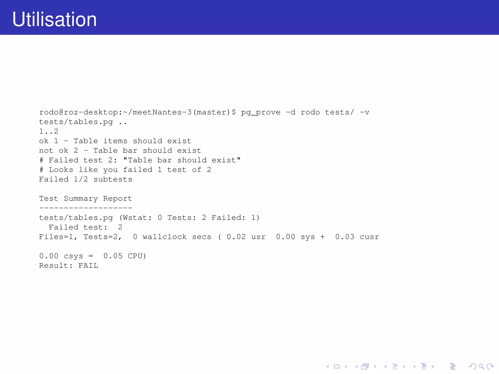 Utilisation
rodo@roz-desktop:~/meetNantes-3(master)$ pg_prove -d rodo tests/ -v
tests/tables.pg ..
1..2
ok 1 - Table items should exist
not ok 2 - Table bar should exist
# Failed test 2: "Table bar should exist"
# Looks like you failed 1 test of 2
Failed 1/2 subtests
Test Summary Report
-------------------
tests/tables.pg (Wstat: 0 Tests: 2 Failed: 1)
Failed test: 2
Files=1, Tests=2, 0 wallclock secs ( 0.02 usr 0.00 sys + 0.03 cusr
0.00 csys = 0.05 CPU)
Result: FAIL
 