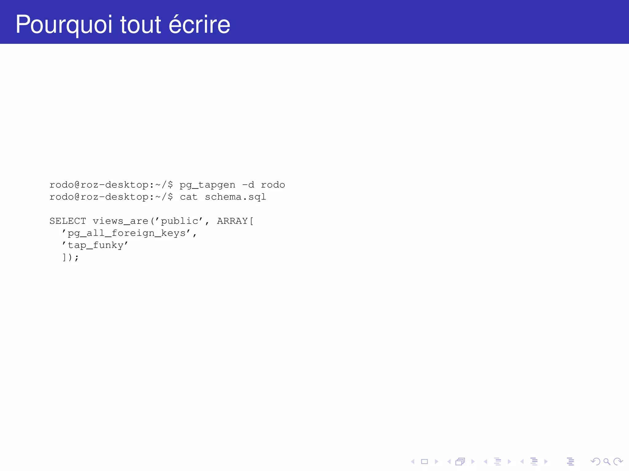 Pourquoi tout écrire
rodo@roz-desktop:~/$ pg_tapgen -d rodo
rodo@roz-desktop:~/$ cat schema.sql
SELECT views_are(’public’, ARRAY[
’pg_all_foreign_keys’,
’tap_funky’
]);
 