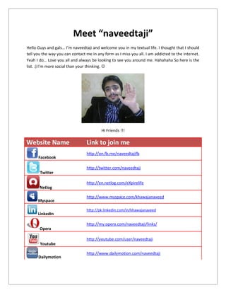 Meet “naveedtaji”
Hello Guys and gals… I’m naveedtaji and welcome you in my textual life. I thought that I should
tell you the way you can contact me in any form as I miss you all. I am addicted to the internet.
Yeah I do… Love you all and always be looking to see you around me. Hahahaha So here is the
list. :) I’m more social than your thinking. 




                                          Hi Friends !!!

Website Name                     Link to join me
                                 http://on.fb.me/naveedtajifb
      Facebook

                                 http://twitter.com/naveedtaji
       Twitter

                                 http://en.netlog.com/eXpirelife
       Netlog

                                 http://www.myspace.com/khawajanaveed
      Myspace

                                 http://pk.linkedin.com/in/khawajanaveed
      LinkedIn

                                 http://my.opera.com/naveedtaji/links/
       Opera

                                 http://youtube.com/user/naveedtaji
       Youtube

                                 http://www.dailymotion.com/naveedtaji
      Dailymotion
 