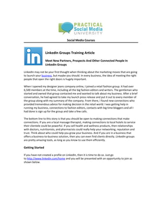 Social Media Courses



                  LinkedIn Groups Training Article

                  Meet New Partners, Prospects And Other Connected People In
                  LinkedIn Groups

LinkedIn may not be your first thought when thinking about the marketing moves that are going
to launch your business, but maybe you should. In every business, the idea of meeting the right
people that open the right doors is hugely important.

When I opened my designer jeans company online, I joined a retail fashion group. It had over
6,500 members at the time, including all the big fashion editors and writers. The gentleman who
started and owned that group contacted me and wanted to talk about my business. After a brief
conversation, he had agreed to take my launch press release and put it out to every member of
the group along with my summary of the company. From there, I found new connections who
provided tremendous advice for making decision in the retail world. I was getting help in
running my business, connections to fashion editors, contacts with big time bloggers and all I
had done is sign up for the group and take a few calls.

The bottom line to this story is that you should be open to making connections that make
connections. If you are a local massage therapist, making connections to local hotels to service
their clientele could be powerful. If you sell health and wellness products, then relationships
with doctors, nutritionists, and pharmacists could really help your networking, reputation and
trust. Think about who could help you grow your business. And if you are in a business that
offers a business-to-business solution, then you can even find clients directly. LinkedIn groups
are pretty amazing tools, as long as you know to use them efficiently.

Getting Started

If you have not created a profile on LinkedIn, then it is time to do so. Just go
to http://www.linkedin.com/home and you will be presented with an opportunity to join as
shown below.
 