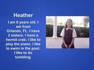 HeatherI am 8 years old. I am from Orlando, FL. I have 2 sisters. I have a hermit crab. I like to play the piano. I like to swim in the pool. I like to do tumbling.