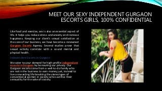 MEET OUR SEXY INDEPENDENT GURGAON
ESCORTS GIRLS, 100% CONFIDENTIAL
Like food and exercise, sex is also an essential aspect of
life. It helps you reduce stress and anxiety and increase
happiness. Keeping our client’s sexual satisfaction at
the core of our business, we have become a renowned
Gurgaon Escorts Agency. Several studies prove that
sexual activity correlate with a sound mental and
physical health.
Independent Escorts in Gurgaon
We cater to your demand for high-profile independent
escorts in Gurgaon by honouring our privacy. Our
Gurgaon escorts come from a well-to-do family who
are not in the business to earn money just, instead to
live a rewarding life breaking the stereotypes of
conventional women in society who sacrifice their
sensuality for the sake of society.
 