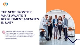 THE NEXT FRONTIER:
WHAT AWAITS IT
RECRUITMENT AGENCIES
IN UAE?
The United Arab Emirates (UAE) is a country
that is growing at an impressive pace. It has
become a hub for businesses and entrepreneurs
who want to take advantage of the country’s
growing economy.
 