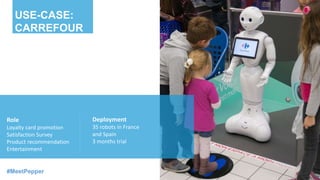Role
Loyalty card promotion
Satisfaction Survey
Product recommendation
Entertainment
Deployment
35 robots in France
and Spain
3 months trial
USE-CASE:
CARREFOUR
#MeetPepper
 