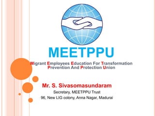 MEETPPU
Migrant Employees Education For Transformation
Prevention And Protection Union
Mr. S. Sivasomasundaram
Secretary, MEETPPU Trust
96, New LIG colony, Anna Nagar, Madurai
 